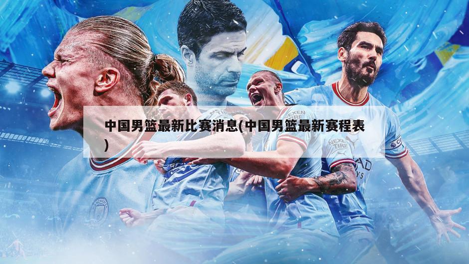 中国男篮最新比赛消息(中国男篮最新赛程表)