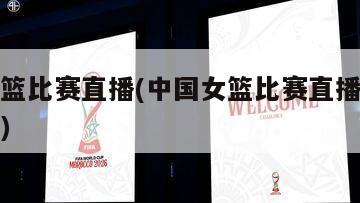 中国女篮比赛直播(中国女篮比赛直播回放在线观看)