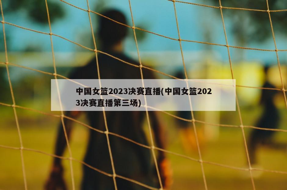 中国女篮2023决赛直播(中国女篮2023决赛直播第三场)